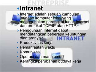 Intranet 
 Internet adalah sebuah kumpulan 
jaringan komputer lokal yang 
menggunakan perangkat lunak Internet 
dan protokol TCP/IP atau HTTP. 
Penggunaan Internet dapat 
mendatangkan beberapa keuntungan, 
diantaranya : 
 Pruduktivitas kerja 
 Pemanfaatan waktu 
 Komunikasi 
 Operasi dan manajemen 
 Kerangka perubahan budaya kerja 
 