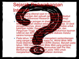 Sejarah Perkembangan 
Internet 
 Internet yang dikenal saat ini merupakan 
pengembangan dari sebuah jaringan yang disebut 
ARPAnet (Advenced Research Projects Agency) 
 Pada mulanya jaringan ini disebut DARPA Internet, 
tetapi kemudian disebut sebagai Internet saja. Di awal 
penggunaannya, akses internet hanya terbatas untuk 
kalangan militer, Departemen Pertahanan, dan 
Perguruan Tinggi. Namun, setelah dibukannya layanan 
USEnet dan BITnet, Internet dapat diakses melalui 
sarana komputer pribadi. 
 Pada tahun 1990, Internet mengalami perkembangan 
yang sangat pesat. Pada masa ini, World Wide Web 
mulai dikembangkan oleh CERN (Swiss). Barulah pada 
tahun 1992 muncul World Wide Web yang pertama 
dengan nama Viola yang diluncurkan oleh Pei Wei. 
Berikutnya InterNIC didirikan pada 1993 untuk 
menjalankan layanan pendaftaran dominan. 
 