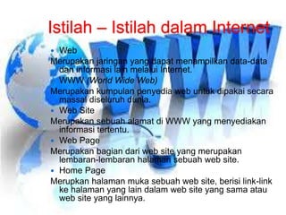 Istilah – Istilah dalam Internet 
 Web 
Merupakan jaringan yang dapat menampilkan data-data 
dan informasi lain melalui Internet. 
 WWW (World Wide Web) 
Merupakan kumpulan penyedia web untuk dipakai secara 
massal diseluruh dunia. 
 Web Site 
Merupakan sebuah alamat di WWW yang menyediakan 
informasi tertentu. 
 Web Page 
Merupakan bagian dari web site yang merupakan 
lembaran-lembaran halaman sebuah web site. 
 Home Page 
Merupkan halaman muka sebuah web site, berisi link-link 
ke halaman yang lain dalam web site yang sama atau 
web site yang lainnya. 
 
