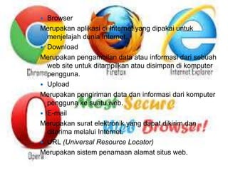  Browser 
Merupakan aplikasi di Internet yang dipakai untuk 
menjelajah dunia Internet. 
 Download 
Merupakan pengambilan data atau informasi dari sebuah 
web site untuk ditampilkan atau disimpan di komputer 
pengguna. 
 Upload 
Merupakan pengiriman data dan informasi dari komputer 
pengguna ke suatu web. 
 E-mail 
Merupakan surat elektronik yang dapat dikirim dan 
diterima melalui Internet. 
 URL (Universal Resource Locator) 
Merupakan sistem penamaan alamat situs web. 
 