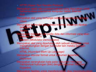  HTTP (Hyper Text Transfer Protocol) 
Merupakan salah satu protokol bahasa yang digunakan untuk 
berkomunikasi antarserver komputer dalam Internet. 
 Hub 
Merupakan alat yang berfungsi sebagai pusat suatu jaringan. 
 Client 
Merupakan komputer pengakses Internet, biasanya dipakai 
pengguna. 
 Server 
Merupakan komputer penyedia data dan informasi yang akan 
diakses oleh client 
 Modem (Modulator Demodulator) 
Merupakan alat yang diperlukan oleh sebuah komputer untuk 
menghubungkan dengan komputer lain melalui jaringan 
Internet, 
 HTML (Hypertext Mark Up Language) 
Merupakan standar format untuk dokumen hypertext. 
 Hypertext 
Merupakan serangkaian kata pada dokumen html yang 
mempunyai hubungan (link) dengan dokumen html lain. 
 Hyperlink 
Merupakan fasilitas untuk mereferensikan atau menghubungkan 
 