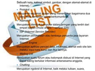 Sebuah kata, kalimat simbol, gambar, dengan alamat-alamat di 
Internet. 
 Protokol 
Merupakan sejumlah aturan yang menentukan bagaimana dua 
atau lebih komputer saling berkomunikasi. 
 Alamat IP 
Merupakan identitas komputer dalam jaringan yang terdiri dari 
empat bagian (mulai angka 1 sampai 225) 
 ISP (Internet Service Provider) 
Merupakan perusahaan atau lembaga penyedia jasa layanan 
Internet. 
 Search Engine 
Merupakan aplikasi pencari data, informasi, alamat web site lain 
melalui input kata kunci dan fitur lainnya. 
 Mailing List 
Merupakan suatu forum atau kelompok diskusi di Internet yang 
dapat saling bertukar informasi antarsesama anggota. 
 Chatting 
Merupakan ngobrol di Internet, baik melalui tulisan, suara, 
maupun video seperti bertatapan muka. 
 