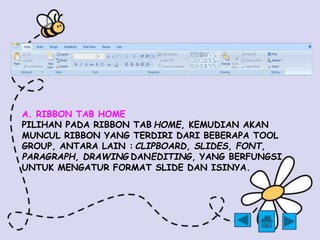 A. RIBBON TAB HOME 
PILIHAN PADA RIBBON TAB HOME, KEMUDIAN AKAN 
MUNCUL RIBBON YANG TERDIRI DARI BEBERAPA TOOL 
GROUP, ANTARA LAIN : CLIPBOARD, SLIDES, FONT, 
PARAGRAPH, DRAWING DANEDITING, YANG BERFUNGSI 
UNTUK MENGATUR FORMAT SLIDE DAN ISINYA. 
 