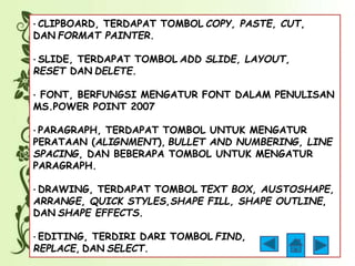 · CLIPBOARD, TERDAPAT TOMBOL COPY, PASTE, CUT, 
DAN FORMAT PAINTER. 
· SLIDE, TERDAPAT TOMBOL ADD SLIDE, LAYOUT, 
RESET DAN DELETE. 
· FONT, BERFUNGSI MENGATUR FONT DALAM PENULISAN 
MS.POWER POINT 2007 
· PARAGRAPH, TERDAPAT TOMBOL UNTUK MENGATUR 
PERATAAN (ALIGNMENT), BULLET AND NUMBERING, LINE 
SPACING, DAN BEBERAPA TOMBOL UNTUK MENGATUR 
PARAGRAPH. 
· DRAWING, TERDAPAT TOMBOL TEXT BOX, AUSTOSHAPE, 
ARRANGE, QUICK STYLES,SHAPE FILL, SHAPE OUTLINE, 
DAN SHAPE EFFECTS. 
· EDITING, TERDIRI DARI TOMBOL FIND, 
REPLACE, DAN SELECT. 
 