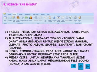 B. RIBBON TAB INSERT 
1) TABLES, PERINTAH UNTUK MENAMBAHKAN TABEL PADA 
TAMPILAN SLIDE ANDA. 
2) ILLUSTRATIONS, TERDAPAT TOMBOL-TOMBOL YANG 
DAPAT ANDA GUNAKAN UNTUK MENYISIPKAN GAMBAR, 
CLIPART, PHOTO ALBUM, SHAPES, SMARTART, DAN CHART 
(GRAFIK). 
3) LINKS, TOMBOL-TOMBOL PADA TOOL GROUP INI DAPAT 
DIGUNAKAN UNTUK MEMBUAT LINK PADA SLIDE. 
4) MEDIA CLIPS, UNTUK MEMPERKAYA TAMPILAN SLIDE 
ANDA, MAKA ANDA DAPAT MENAMBAHKAN FILE SOUND 
(SUARA) ATAU MOVIE (FILM). 
 