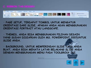 C. RIBBON TAB DESIGN 
· PAGE SETUP, TERDAPAT TOMBOL UNTUK MENGATUR 
ORIENTASI DARI SLIDE, APAKAH ANDA AKAN MENGGUNAKAN 
ORIENTASI PORTRAIT ATAU LANDSCAPE. 
· THEMES, ANDA BISA MENGGUNAKAN PILIHAN DESAIN 
YANG SUDAH DISIAPKAN OLEH MS. POWERPOINT 2007UNTUK 
SLIDE ANDA. 
· BACKGROUND, UNTUK MEMPERINDAH SLIDE YANG ANDA 
BUAT, ANDA BISA MENATA LATAR BELAKANG SLIDE ANDA 
DENGAN MENGGUNAKAN MENU PADA TOOLGROUP INI. 
 