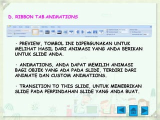 D. RIBBON TAB ANIMATIONS 
· PREVIEW, TOMBOL INI DIPERGUNAKAN UNTUK 
MELIHAT HASIL DARI ANIMASI YANG ANDA BERIKAN 
UNTUK SLIDE ANDA. 
· ANIMATIONS, ANDA DAPAT MEMILIH ANIMASI 
BAGI OBJEK YANG ADA PADA SLIDE, TERDIRI DARI 
ANIMATE DAN CUSTOM ANIMATIONS. 
· TRANSITION TO THIS SLIDE, UNTUK MEMEBRIKAN 
SLIDE PADA PERPINDAHAN SLIDE YANG ANDA BUAT. 
 