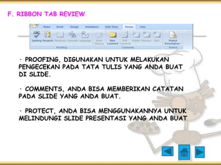F. RIBBON TAB REVIEW 
· PROOFING, DIGUNAKAN UNTUK MELAKUKAN 
PENGECEKAN PADA TATA TULIS YANG ANDA BUAT 
DI SLIDE. 
· COMMENTS, ANDA BISA MEMBERIKAN CATATAN 
PADA SLIDE YANG ANDA BUAT. 
· PROTECT, ANDA BISA MENGGUNAKANNYA UNTUK 
MELINDUNGI SLIDE PRESENTASI YANG ANDA BUAT 
 