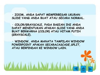 · ZOOM, ANDA DAPAT MEMPERBESAR UKURAN 
SLIDE YANG ANDA BUAT ATAU SECARA NORMAL. 
· COLOR/GRAYSCALE, PADA BAGIAN INI ANDA 
DAPAT MENENTUKAN APAKAH SLIDE YANG ANDA 
BUAT BERWARNA (COLOR) ATAU HITAM PUTIH 
(GRAYSCALE). 
· WINDOW, ANDA MANATA TAMPILAN WINDOW 
POWERPOINT APAKAH SECARACASCADE,SPLIT, 
ATAU BERPINDAH KE WINDOW LAIN. 
 