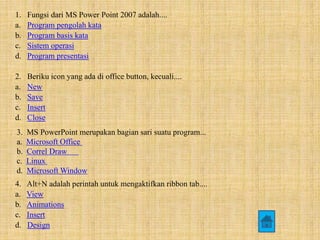 1. Fungsi dari MS Power Point 2007 adalah.... 
a. Program pengolah kata 
b. Program basis kata 
c. Sistem operasi 
d. Program presentasi 
2. Beriku icon yang ada di office button, kecuali.... 
a. New 
b. Save 
c. Insert 
d. Close 
3. MS PowerPoint merupakan bagian sari suatu program... 
a. Microsoft Office 
b. Correl Draw 
c. Linux 
d. Microsoft Window 
4. Alt+N adalah perintah untuk mengaktifkan ribbon tab.... 
a. View 
b. Animations 
c. Insert 
d. Design 
 