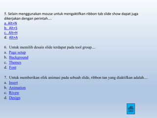 5. Selain menggunakan mouse untuk mengaktifkan ribbon tab slide show dapat juga 
dikerjakan dengan perintah.... 
a. Alt+N 
b. Alt+S 
c. Alt+H 
d. Alt+A 
6. Untuk memilih desain slide terdapat pada tool group.... 
a. Page setup 
b. Background 
c. Themes 
d. Font 
7. Untuk memberikan efek animasi pada sebuah slide, ribbon tan yang diaktifkan adalah.... 
a. Insert 
b. Animation 
c. Rivew 
d. Design 
 