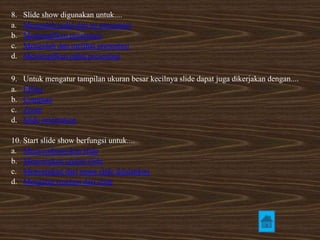 8. Slide show digunakan untuk.... 
a. Mengolah judul dan isi presentasi 
b. Menampilkan presentasi 
c. Mengolah dan melihat presentasi 
d. Menampilkan judul presentasi 
9. Untuk mengatur tampilan ukuran besar kecilnya slide dapat juga dikerjakan dengan.... 
a. Effect 
b. Compare 
c. Zoom 
d. Slide orientation 
10. Start slide show berfungsi untuk.... 
a. Menyembunyikan slide 
b. Menentukan urutan slide 
c. Menentukan dari mana slide dijalankan 
d. Mengatur resolusi dari slide 
 