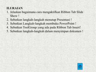 II.URAIAN 
1. Jelaskan bagaimana cara mengaktifkan Ribbon Tab Slide 
Show ! 
2. Sebutkan langkah-langkah menutup Presentasi ! 
3. Sebutkan Langkah-langkah membuka PowerPoint ! 
4. Sebutkan ToolGroup yang ada pada Ribbon Tab Insert! 
5. Sebutkan langkah-langkah dalam menyimpan dokumen ! 
 