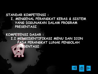 STANDAR KOMPETENSI : 
I. MENGENAL PERANGKAT KERAS & SISTEM 
YANG DIGUNAKAN DALAM PROGRAM 
PRESENTASI 
KOMPETENSI DASAR : 
I.I MENGIDENTIFIKASI MENU DAN ICON 
PADA PERANGKAT LUNAK PENGOLAH 
PRESENTASI 
 