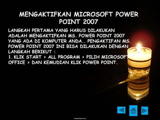 MENGAKTIFKAN MICROSOFT POWER 
POINT 2007 
LANGKAH PERTAMA YANG HARUS DILAKUKAN 
ADALAH MENGAKTIFKAN MS. POWER POINT 2007 
YANG ADA DI KOMPUTER ANDA.. PENGAKTIFAN MS. 
POWER POINT 2007 INI BISA DILAKUKAN DENGAN 
LANGKAH BERIKUT : 
1. KLIK START > ALL PROGRAM > PILIH MICROSOFT 
OFFICE > DAN KEMUDIAN KLIK POWER POINT. 
 