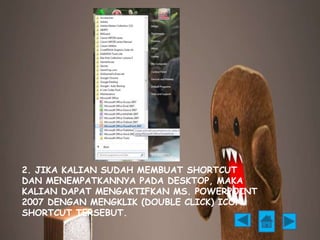 2. JIKA KALIAN SUDAH MEMBUAT SHORTCUT 
DAN MENEMPATKANNYA PADA DESKTOP, MAKA 
KALIAN DAPAT MENGAKTIFKAN MS. POWERPOINT 
2007 DENGAN MENGKLIK (DOUBLE CLICK) ICON 
SHORTCUT TERSEBUT. 
 