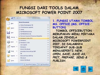 FUNGSI DARI TOOLS DALAM 
MICROSOFT POWER POINT 2007 
1. FUNGSI UTAMA TOMBOL 
MS. OFFICE (MS. OFFICE 
BUTTON) 
TOMBOL OFFICEBUTTON 
MERUPAKAN MENU PERTAMA 
DALAM JENDELA 
MICROSOFT POWERPOINT 
2007. DI DALAMNYA 
TERDAPAT SUB-SUB 
MENUSEPERTI: NEW, 
OPEN, SAVE, SAVE AS, 
PRIT, PREPARE, SEND & 
PUBLISH. 
 