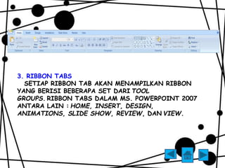 3. RIBBON TABS 
SETIAP RIBBON TAB AKAN MENAMPILKAN RIBBON 
YANG BERISI BEBERAPA SET DARI TOOL 
GROUPS. RIBBON TABS DALAM MS. POWERPOINT 2007 
ANTARA LAIN : HOME, INSERT, DESIGN, 
ANIMATIONS, SLIDE SHOW, REVIEW, DAN VIEW. 
 