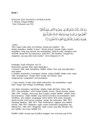 BAB 1 
MANUSIA DAN TUGASNYA DI MUKA BUMI 
A. Manusia Sebagai Khalifah 
Surat Al-Baqarah ayat [30] 
Artinya: 
"Dan ( ingat) ketika tuhan mu berfirman kepada para malaikat,“ Aku 
hendak menjadikan khalifah di bumi.” Mereka berkata,“Apakah Engkau hendak 
menjadikan orang yang merusak dan menumpahkan darah di sanah, sedangkan kami 
bertasbih memuji-Mu dan menyucikan nama-Mu?” Dia berfirman,”sungguh,Aku 
mengetahui apa yang tidak kamu ketahui.” (Q.S.al-Baqarah (2): 30) 
Kandungan Surah al-Baqarah Ayat 30 
Berdasarkan terjemah diatas dapat disimpulkan: 
a. Rencana Allah untuk menciptakan khalifah dimuka bumi yang akan diperankan 
oleh manusia 
b. Malaikat menyaksikan kemampuan manusia sebagai khalifah dimuka bumi, tetapi 
Allah meyakinkannya. Dengan diberi karunia akal manusia dapat 
mengkonstruksi pengetahuan dan keterampilan. 
c. Tugas manusia di muka bumi adalah melestarikan dan memanfaatkan segala 
isinya dengan tetap menjaga keseimbangan alamnya. 
Ayat diatas menyatakan keterkejutan malaikat ketika diberitahu bahwa Allah 
SWT. Akan menjadikan Adam sebagai khalifah di bumi. Mereka bertanya kepada 
Allah SWT., mengapa Adam yang akan di angkat menjadi khalifah, padahal Adam 
dan keturunanya, adalah makhluk yang berbuat kerusakan dan pertumpahan darah. 
Sebaliknya, para malaikat menganggap bahwa dirinya lebih pantas memangku 
jabatan tersebut sebab mereka senantiasa memuji dan menyucikan Allah SWT. 
Sepanjang hidupnya. Allah SWT. Tidak membenarkan anggapan para malaikat 
tersebut. Allah SWT. Melakukan segala sesuatu berdasarkan pengetahuan dan 
Hikmah-Nya. Allah SWT. Mengetahui segala sesuatu yang tidak diketahui oleh 
para malaikat dan semua makhluk-Nya. 
Khalifah adalah seorang yang di jadikan pengganti atau seseorang yang di beri 
 