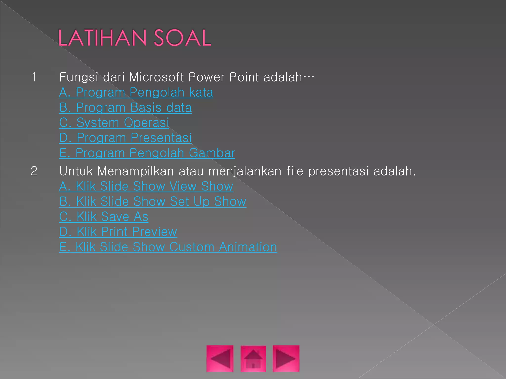 1 Fungsi dari Microsoft Power Point adalah… 
A. Program Pengolah kata 
B. Program Basis data 
C. System Operasi 
D. Program Presentasi 
E. Program Pengolah Gambar 
2 Untuk Menampilkan atau menjalankan file presentasi adalah. 
A. Klik Slide Show View Show 
B. Klik Slide Show Set Up Show 
C. Klik Save As 
D. Klik Print Preview 
E. Klik Slide Show Custom Animation 
 