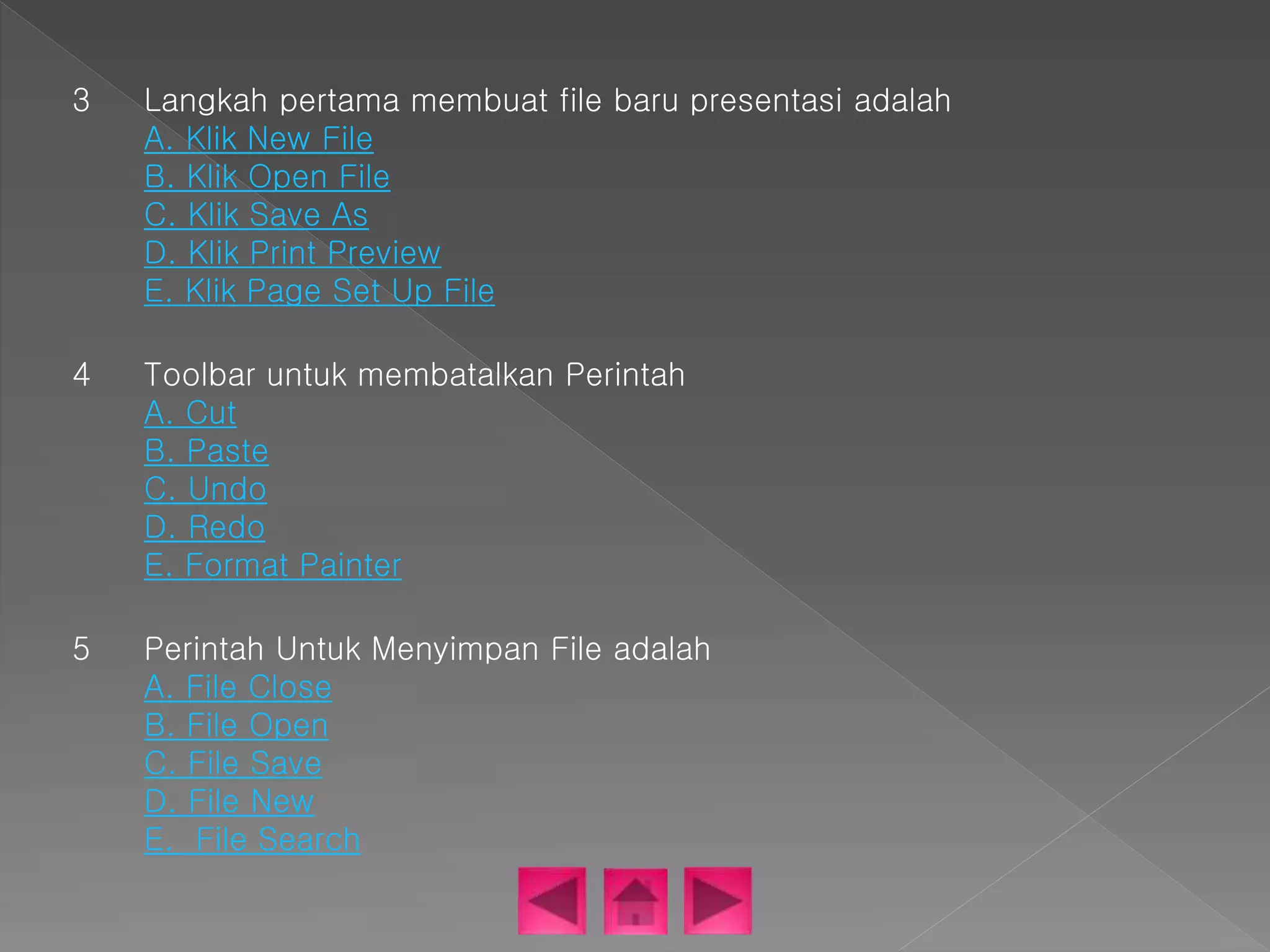 3 Langkah pertama membuat file baru presentasi adalah 
A. Klik New File 
B. Klik Open File 
C. Klik Save As 
D. Klik Print Preview 
E. Klik Page Set Up File 
4 Toolbar untuk membatalkan Perintah 
A. Cut 
B. Paste 
C. Undo 
D. Redo 
E. Format Painter 
5 Perintah Untuk Menyimpan File adalah 
A. File Close 
B. File Open 
C. File Save 
D. File New 
E. File Search 
 
