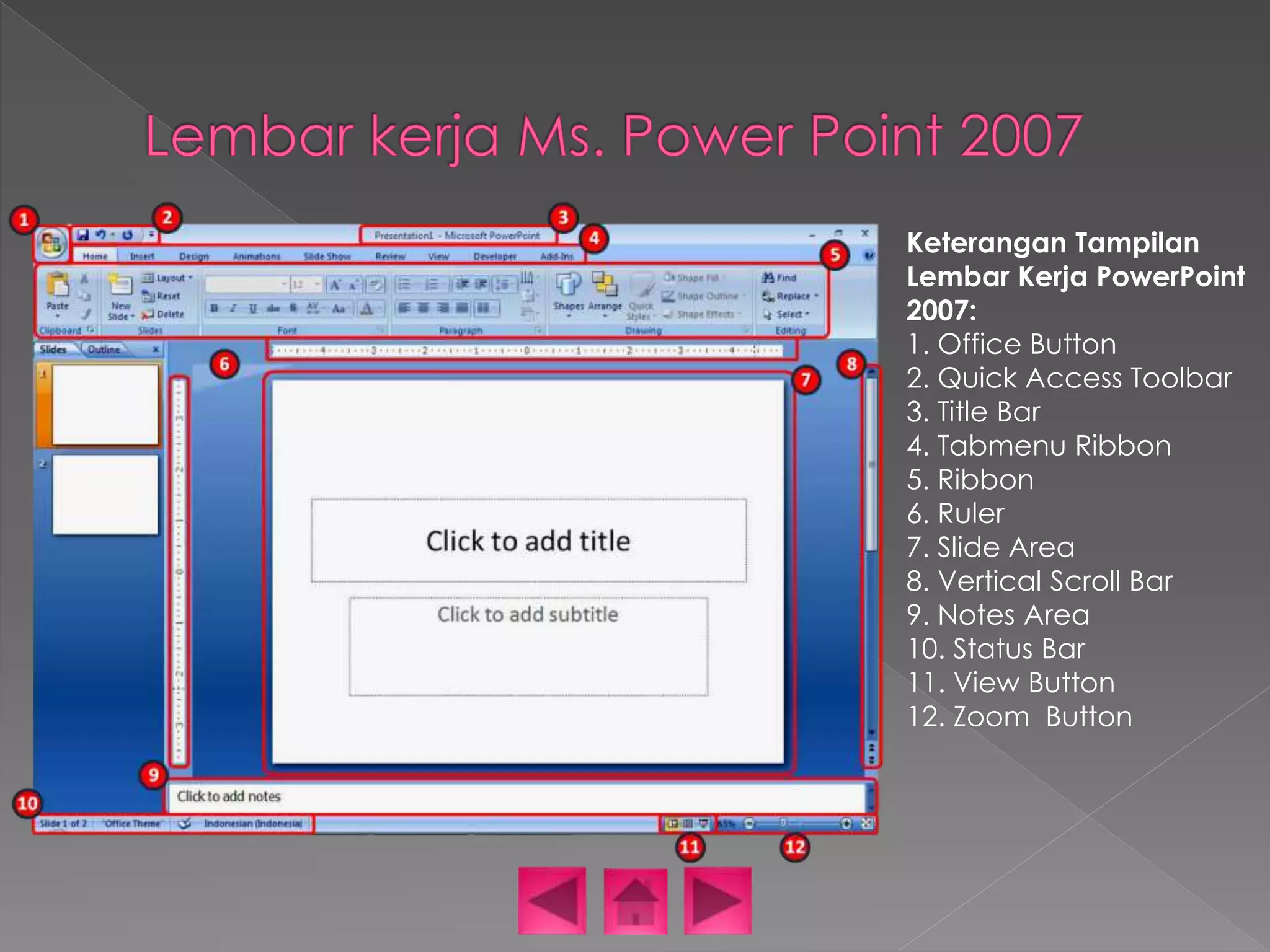 Keterangan Tampilan 
Lembar Kerja PowerPoint 
2007: 
1. Office Button 
2. Quick Access Toolbar 
3. Title Bar 
4. Tabmenu Ribbon 
5. Ribbon 
6. Ruler 
7. Slide Area 
8. Vertical Scroll Bar 
9. Notes Area 
10. Status Bar 
11. View Button 
12. Zoom Button 
 