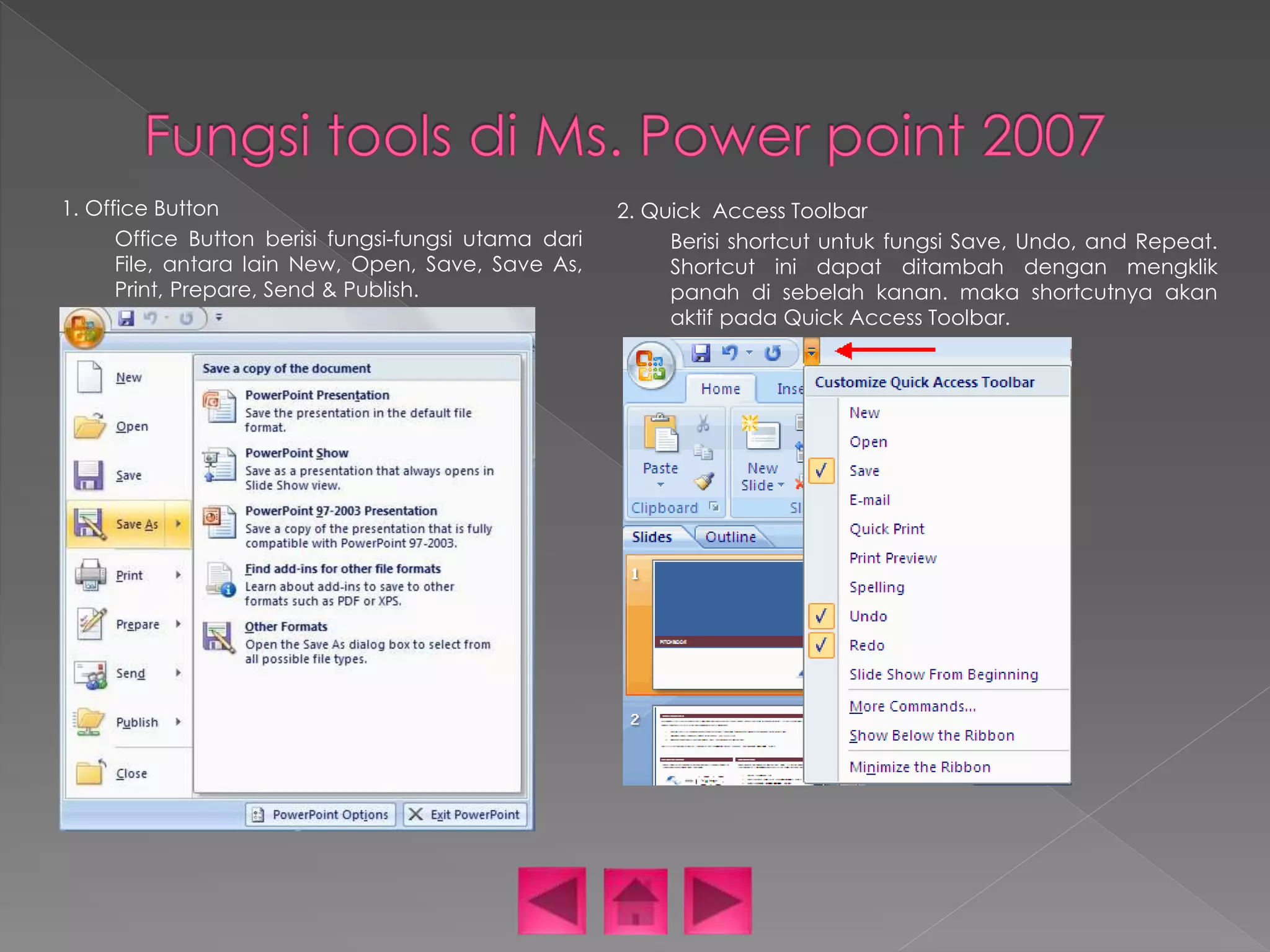 1. Office Button 
Office Button berisi fungsi-fungsi utama dari 
File, antara lain New, Open, Save, Save As, 
Print, Prepare, Send & Publish. 
2. Quick Access Toolbar 
Berisi shortcut untuk fungsi Save, Undo, and Repeat. 
Shortcut ini dapat ditambah dengan mengklik 
panah di sebelah kanan. maka shortcutnya akan 
aktif pada Quick Access Toolbar. 
 