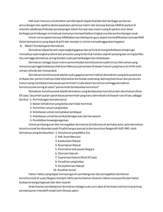 Hak asasi manusia untuk bahan pembelajaran dapat diseleksi dari berbagai peraturan 
perundangan dan apabila ada kesepakatan,perlunya materi dan konsep-konsep HAM di ajarkan di 
sekolah,sebaiknya dilakukan penjenjangan dalam konsep atau materi yang di ajarkan atas dasar 
berbagai pertimbangan termaksud utamanya memperhatikan tingkat una dan perkembangan anak. 
Untuk menerapkan konsep HAM dalam pembelajaran,guru dapat memodifikasikan konsep HAM 
dalam kompetensi yang dapat di pilih dari standar isi.Untuk menyelenggarakan kegiatan 
B. Materi Pembelajaran Demokrasi 
Demokrasi dapat berarti seperangkat gagasan dan prinsip tentang kebebasan,tetapi juga 
mencakup seperangkat praktek dan prosedur yang terbentuk melalui sejarah panjang dan sering berliku-liku 
sehingga demokrasi sering disebut suatu perlambangan dari kebebasan. 
Demokrasi sebagai dasar sistem pemerintahan konstitusional sudah teruji oleh zaman yang 
menjunjung tinggi kebebasan,Hak Asasi Manusia,persamaan di depan hukum yang harus di miliki oleh 
setiap individu dan masyarakat. 
Demokrasi konstitusional adalah suatu gagasan pemerintahan demokratis yang kekuasaannya 
terbatas dan pemerintahnya tidak dibenarkan bertindak sewenang-wenang.Ketentuan dan peraturan 
hukum yang membatasi kekuasaan pemerintah ini ada dalam konstitusi sehingga demokrasi 
konstitusional sering di sebut “pemerintah berdasarkan konstitusi” 
Demokrasi konstitusional adalah demokrasi yang berdasarkan konstitusi dan atau hukum (Rule 
Of Law). Sejumlah syarat-syarat dasar pemerintah yang harus demokratis di bawah rule of law,sebagai 
berikut : 1. Perlindungan konstitusional 
2. Badan kehakiman yang bebas dan tidak memihak 
3. Pemilihan umum yang bebas 
4. Kebebasan untuk menyatakan pendapat 
5. Kebebasan untuk berserikat/beroganisasi dan beroposisi 
6. Pendidikan kewarganegaraan 
Untuk pembangunan dan menegakkan demokrasi di Indonesia di perlukan pilar-pilar demokrasi 
konstitusional berdasarkan pada filsafat bangsa pancasila dan konstitusi Negara RI UUD 1945 ialah 
demokrasi yang berdasarkan : 1. Ketuhanan yang Maha Esa 
2. Hak Asasi Manusia 
3. Kedaulatan Rakyat 
4. Kecerdasan Rakyat 
5. Pemisahan kekuasaan Negara 
6. Otonomi Daerah 
7. Supremasi Hukum (Rule Of Law) 
8. Peradilan yang bebas 
9. Kesejahteraan Rakyat 
10. Keadilan Sosial 
Faktor-faktor yang dapat mempengaruhi pembangunan dan penegakkan demokrasi 
konstitusional di suatu Negara meliputi faktor pertumbuhan ekonomi, faktor sosial politik,dan faktor 
budaya kewarganegaraan dan akar sejarah. 
Keberhasilan pembelajaran demokrasi sebagai suatu seni akan di tentukan oleh prins ip-prinsip 
pembelajaran interaktif model John Dewey,yakni: 
 