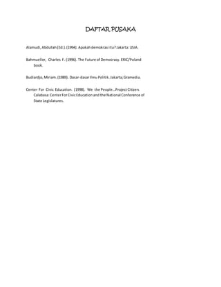 DAFTAR PUSAKA 
Alamudi, Abdullah (Ed.). (1994). Apakah demokrasi itu? Jakarta: USIA. 
Bahmueller, Charles F. (1996). The Future of Democracy. ERIC/Poland 
book. 
Budiardjo, Miriam. (1989). Dasar-dasar Ilmu Politik. Jakarta; Gramedia. 
Center For Civic Education. (1998). We the People…Project Citizen. 
Calabasa: Center For Civic Education and the National Conference of 
State Legislatures. 
 
