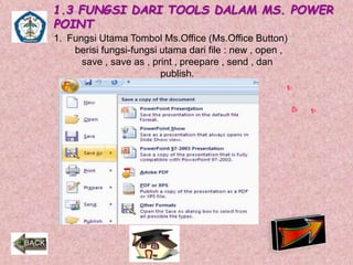 1.3 FUNGSI DARI TOOLS DALAM MS. POWER 
POINT 
1. Fungsi Utama Tombol Ms.Office (Ms.Office Button) 
berisi fungsi-fungsi utama dari file : new , open , 
save , save as , print , preepare , send , dan 
publish. 
 
