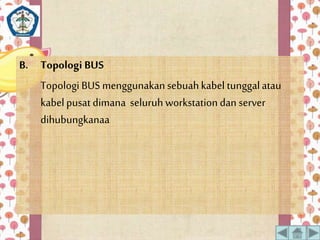 B. Topologi BUS 
Topologi BUS menggunakan sebuah kabel tunggal atau 
kabel pusat dimana seluruh workstation dan server 
dihubungkanaa 
 