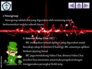 4. Newsgroup 
Newsgroup adalah alat yang digunakan oleh seseorang untuk 
berkomunikasi melalui sebuah forum. 
5. Internet Relay Chat (IRC) 
IRC merupakan sebuah aplikasi yang digunakan untuk 
bercakap cakap di internet (Chatting). IRC umumnya aplikasi 
Website Jejaring Sosial, 
IRC juga mendukung Video Chat, dimana Video Chat 
tersebut bisa menonton antarmuka pengobrol dengan 
menggunakan perangkat WebCamp. 
 