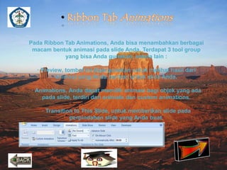 • 
Pada Ribbon Tab Animations, Anda bisa menambahkan berbagai 
macam bentuk animasi pada slide Anda. Terdapat 3 tool group 
yang bisa Anda gunakan, antara lain : 
· Preview, tombol ini dipergunakan untuk melihat hasil dari 
animasi yang Anda berikan untuk slide Anda. 
· Animations, Anda dapat memilih animasi bagi objek yang ada 
pada slide, terdiri dari animate dan custom animations. 
· Transition to This Slide, untuk memberikan slide pada 
perpindahan slide yang Anda buat. 
 