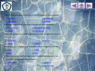 Soal 
1. Salah satu perangkat tambahan untuk mengakses internet adalah... 
a. Repeater c. Handphone 
b. Komputer d. Modem 
2. Jaringan komunikasi yang dapat mengakses internet adalah.... 
a. Kabel telepon c. Jaringan kabel optik 
b. Satelit d. a, b, c benar 
3. Apa saja yang termasuk perangkat keras untuk mengakses internet, 
kecuali......... 
a. Komputer c. modem 
b. Satelit d. WWW 
4. Ada berapa perangkat keras tambahan untuk mengakses internet... 
a. Dua c. Empat 
b. Tiga d. Lima 
5. Selain komputer masih terdapat masih banyak lagi perangkat lain 
yang daat mengakses internet kecuali.... 
a. Notebook c. Modem 
b. PDA d. Handphone 
 