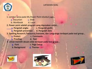 1. Lembar kerja pada Ms.Power Point disebut juga… 
a. Documen c. Slide 
b. Workbook d. Layar 
2. Power point adalah program yang digunakan untuk… 
a. Pengolah angka c. Pengolah grafis 
b. Pengolah presentasi d. Pengolah data 
3. Spelling,Research,Thesaurus,Translate, dan Languange terdapat pada tool group… 
a. Protect c. Comments 
b. Proofing d. Text 
4. Untuk memilih desain slide terdapat pada tool group… 
a. Font c. Page Setup 
b. Background d. Themes 
LATIAHAN SOAL 
 