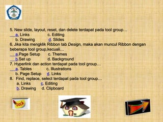 5. New slide, layout, reset, dan delete terdapat pada tool group… 
a. Links c. Editing 
b. Drawing d. Slides 
6. Jika kita mengklik Ribbon tab Design, maka akan muncul Ribbon dengan 
beberapa tool group,kecuali… 
a.Page Setup c. Themes 
b.Set up d. Background 
7. Hyperlink dan action terdapat pada tool group… 
a. Tables c. Illustrations 
b. Page Setup d. Links 
8. Find, replace, select terdapat pada tool group… 
a. Links c. Editing 
b. Drawing d. Clipboard 
 