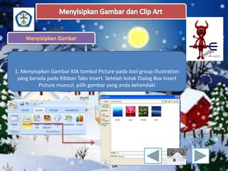 1. Menyisipkan Gambar Klik tombol Picture pada tool group Illustration 
yang berada pada Ribbon Tabs Insert. Setelah kotak Dialog Box Insert 
Picture muncul, pilih gambar yang anda kehendaki 
 