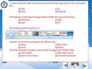 7.Untuk menyalin slide maka kita harus memlih slide yang akan di salin ,kemudian 
klik… 
a.Copy c.Cut 
b.Paste d.Duplicate 
8.Menghapus slide dapat menggunakan tombol atau perintah berikut…. 
a.Backspace c.Paste 
b.Copy d.ALT 
9.Perhatikan gambar berikut ini ! 
Gambar di atas termasuk bagian dari Ribbon Tab… 
a.Home c.Slide Show 
b.Insert d.Design 
10.Untuk mengatur tampilan ukuran slide menggunakan Ribbon Tabs.. 
a.Insert-Tables c.Slide show-set up 
b.View-fit to window d.Animations-preview 
 