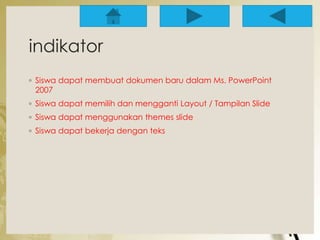 indikator 
◦ Siswa dapat membuat dokumen baru dalam Ms. PowerPoint 
2007 
◦ Siswa dapat memilih dan mengganti Layout / Tampilan Slide 
◦ Siswa dapat menggunakan themes slide 
◦ Siswa dapat bekerja dengan teks 
 