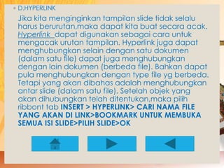 ◦ D.HYPERLINK 
Jika kita menginginkan tampilan slide tidak selalu 
harus berurutan,maka dapat kita buat secara acak. 
Hyperlink dapat digunakan sebagai cara untuk 
mengacak urutan tampilan. Hyperlink juga dapat 
menghubungkan selain dengan satu dokumen 
(dalam satu file) dapat juga menghubungkan 
dengan lain dokumen (berbeda file). Bahkan dapat 
pula menghubungkan dengan type file yg berbeda. 
Tetapi yang akan dibahas adalah menghubungkan 
antar slide (dalam satu file). Setelah objek yang 
akan dihubungkan telah ditentukan,maka pilih 
ribbont tab INSERT > HYPERLINK> CARI NAMA FILE 
YANG AKAN DI LINK>BOOKMARK UNTUK MEMBUKA 
SEMUA ISI SLIDE>PILIH SLIDE>OK 
 