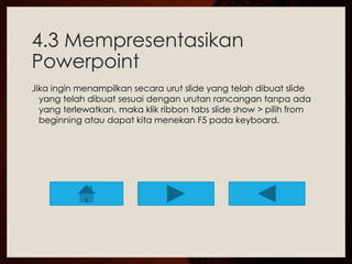 4.3 Mempresentasikan 
Powerpoint 
Jika ingin menampilkan secara urut slide yang telah dibuat slide 
yang telah dibuat sesuai dengan urutan rancangan tanpa ada 
yang terlewatkan, maka klik ribbon tabs slide show > pilih from 
beginning atau dapat kita menekan F5 pada keyboard. 
 