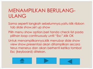 MENAMPILKAN BERULANG-ULANG 
Sama seperti langkah sebelumnya,yaitu klik ribbon 
tab slide show,set up show 
Pilih menu show option,beri tanda check list pada 
pilihan loop continuously until “Esc”,klik OK 
Untuk menampilkannya,klik menubar slide show 
view show.presentasi akan ditampilkan secara 
terus menerus dan akan berhenti ketika tombol 
Esc (keyboard) ditekan. 
 