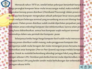 Memasuki tahun 1970-an, setelah beban pekerjaan bertambah banyak dan 
harga perangkat komputer besar mulai terasa sangat mahal, maka mulailah 
digunakan konsep proses distribusi (Distributed Processing ). dalam proses ini 
beberapa host komputer mengerjakan sebuah pekerjaan besar secara paralel 
untuk melayani beberapa terminal yang tersambung secara seri disetiap host 
komputer. Dalamproses distribusi sudah mutlak diperlukan perpaduan yang 
mendalamantara teknologi komputer dan telekomunikasi, karena selain proses 
yang harus didistribusikan, semua host komputer wajib melayani terminal-terminalnya 
dalam satu perintah dari komputer pusat. 
Selanjutnya ketika harga-harga komputer kecil sudah mulai menurun dan 
konsep proses distribusi sudah matang, maka penggunaan komputer dan 
jaringannya sudah mulai beragam dari mulai menangani proses bersama maupun 
komunikasi antar komputer (Peer to Peer System ) saja tanpa melalui komputer 
pusat. Untuk itu mulailah berkembang teknologi jaringan lokal yang dikenal 
dengan sebutan LAN. Demikian pula ketika Internet mulai diperkenalkan, maka 
sebagian besar LAN yang berdiri sendiri mulai berhubungan dan terbentuklah 
jaringan raksasa WAN. 
 