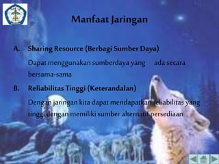 Manfaat Jaringan 
A. Sharing Resource (Berbagi Sumber Daya) 
Dapat menggunakan sumberdaya yang ada secara 
bersama-sama 
B. Reliabilitas Tinggi (Keterandalan) 
Dengan jaringan kita dapat mendapatkan reliabilitas yang 
tinggi dengan memiliki sumber alternatif persediaan 
 