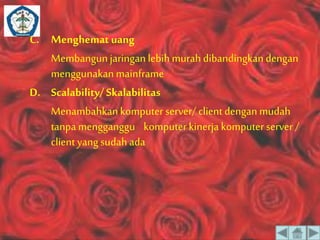 C. Menghemat uang 
Membangun jaringan lebih murah dibandingkan dengan 
menggunakan mainframe 
D. Scalability/ Skalabilitas 
Menambahkan komputer server/ client dengan mudah 
tanpa mengganggu komputer kinerja komputer server / 
client yang sudah ada 
 