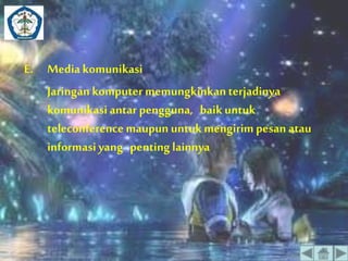 E. Media komunikasi 
Jaringan komputer memungkinkan terjadinya 
komunikasi antar pengguna, baik untuk 
teleconference maupun untuk mengirim pesan atau 
informasi yang penting lainnya 
 
