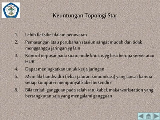Keuntungan Topologi Star 
1. Lebih fleksibel dalam perawatan 
2. Pemasangan atau perubahan stasiun sangat mudah dan tidak 
mengganggu jaringan yg lain 
3. Kontrol terpusat pada suatu node khusus yg bisa berupa server atau 
HUB 
4. Dapat meningkatkan unjuk kerja jaringan 
5. Memiliki bandwidth (lebar jaluran komunikasi) yang lancar karena 
setiap komputer mempunyaI kabel tersendiri 
6. Bila terjadi gangguan pada salah satu kabel, maka workstation yang 
bersangkutan saja yang mengalami gangguan 
 