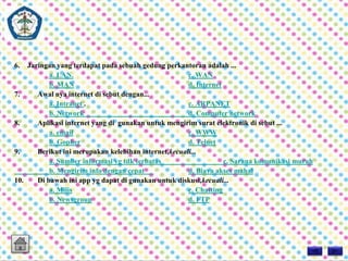 6. Jaringan yang terdapat pada sebuah gedung perkantoran adalah ... 
a. LAN. c. WAN 
b. MAN d. Internet 
7. Awal nya internet di sebut dengan... 
a. Intranet . c. ARPANET 
b. Network d. Computer network 
8. Aplikasi internet yang di gunakan untuk mengirim surat elektronik di sebut ... 
a. email c. WWW 
b. Gopher d. Telnet 
9. Berikut ini merupakan kelebihan internet,kecuali... 
a. Sumber informasi yg tdk terbatas c. Sarana komunikasi murah 
b. Mengirim info dengan cepat d. Biaya akses mahal 
10. Di bawah ini app yg dapat di gunakan untuk diskusi,kecuali... 
a. Milis c. Chatting 
b. Newsgroup d. FTP 
 