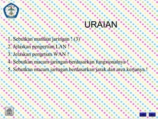 URAIAN 
1. Sebutkan manfaat jaringan ! (3) 
2. Jelaskan pengertian LAN ! 
3. Jelaskan pengrtian WAN ! 
4. Sebutkan macam jaringan berdasarkan fungsionalnya ! 
5. Sebutkan macam jaringan berdasarkan jarak dan area kerjanya ! 
 