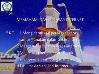 ® SK 
MEMAHAMI DASAR DASAR INTERNET 
® KD 1.Mengidentifkasi perangkat keras 
yang digunakan dalam akses internet 
2.Mengenal kecepatan akses internet 
3.Melakukan berbagai cara untuk 
memperoleh sambungan internet 
4.Fasilitas dan aplikasi internet 
 
